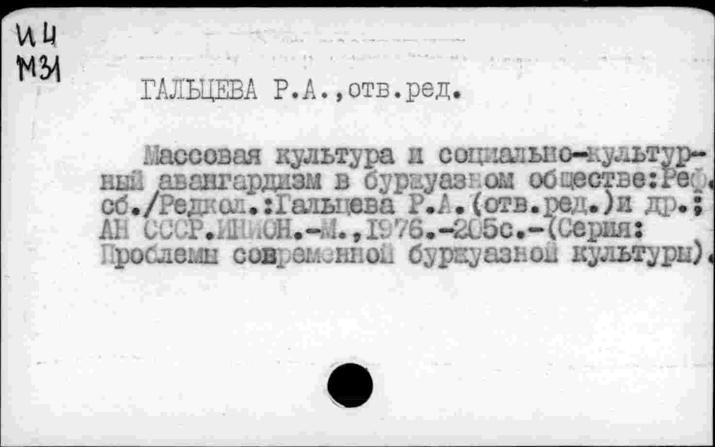 ﻿га
ГАЛЬЦЕВА Р.А.»отв.ред.
Массовая культура и соцдЕ^ьпо-культур-ный авангардизм в бурауазиом обществе: Pëf сб./Ред;•и..:1адылева Р.А.(отв.ред .)и Д1.; AI. ССиР.хШ АДН.-Л. ,IL76.-2с5с.-(Серии: рослеш совращенной бурвуазнои ку;1ьтуры).